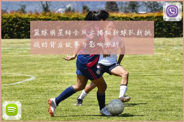篮球明星转会风云揭秘新球队新挑战的背后故事与影响分析