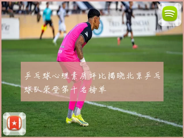 乒乓球心理素质评比揭晓北京乒乓球队荣登第十名榜单