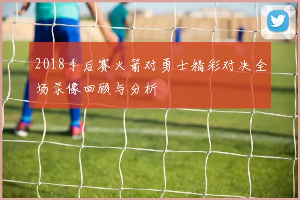 2018季后赛火箭对勇士精彩对决全场录像回顾与分析