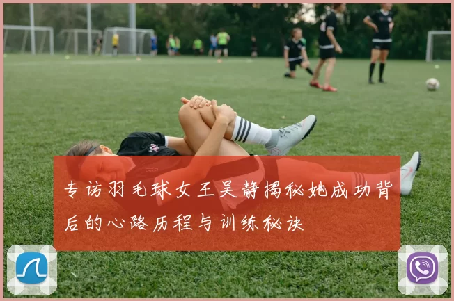 专访羽毛球女王吴静揭秘她成功背后的心路历程与训练秘诀