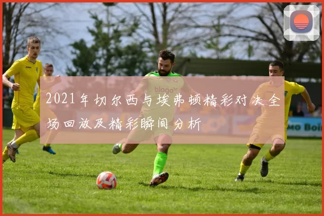 2021年切尔西与埃弗顿精彩对决全场回放及精彩瞬间分析