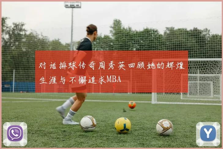 对话排球传奇周秀英回顾她的辉煌生涯与不懈追求MBA