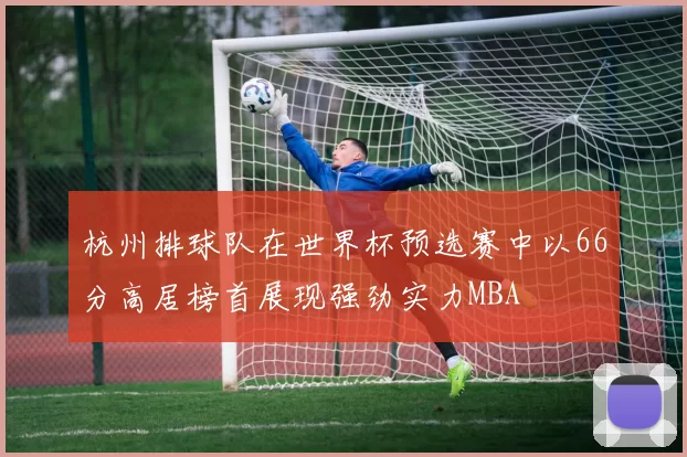 杭州排球队在世界杯预选赛中以66分高居榜首展现强劲实力MBA