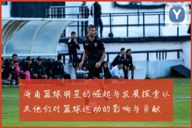 海南篮球明星的崛起与发展探索以及他们对篮球运动的影响与贡献