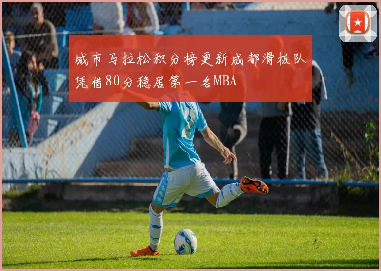 城市马拉松积分榜更新成都滑板队凭借80分稳居第一名MBA