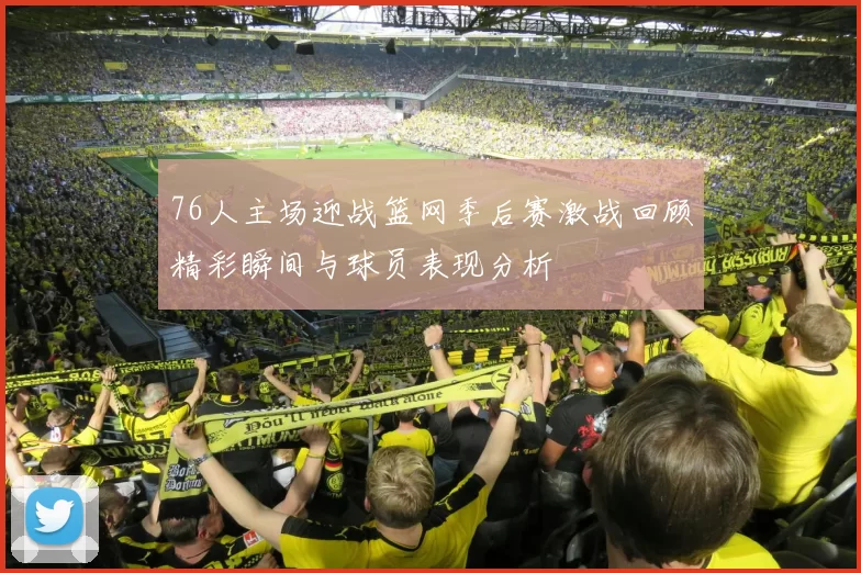 76人主场迎战篮网季后赛激战回顾精彩瞬间与球员表现分析