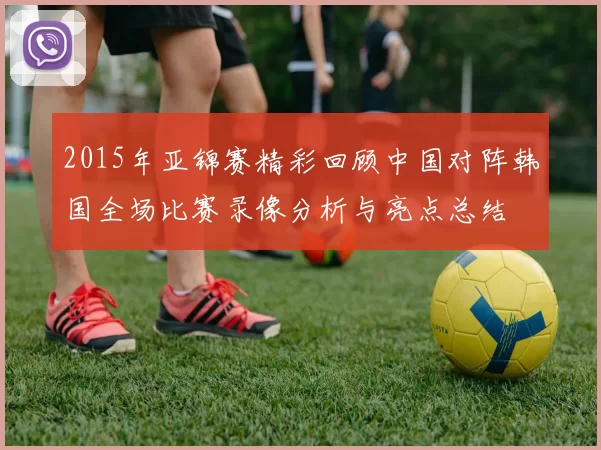 2015年亚锦赛精彩回顾中国对阵韩国全场比赛录像分析与亮点总结